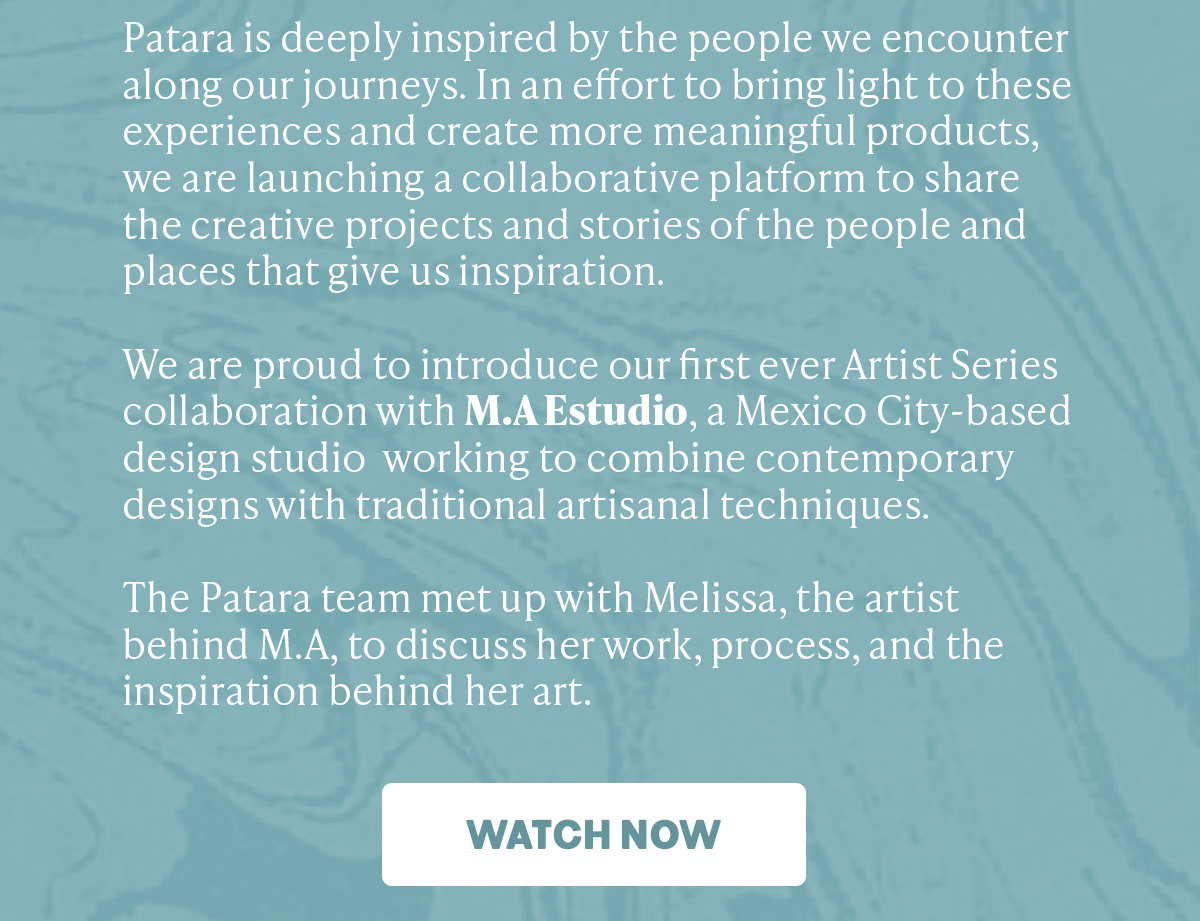 Patara is deeply inspired by the people we encounter along our journeys. In an effort to bring light to these experiences and create more meaningful products, we are launching a collaborative platform to share the creative projects and stories of the people and places that give us inspiration. We are proud to introduce our first ever Artist Series collaboration with M.A Estudio, a Mexico City-based design studio working to combine contemporary designs with traditional artisanal techniques. The Patara team met up with Melissa, the artist behind M.A, to discuss her work, process, and the inspiration behind her art. 