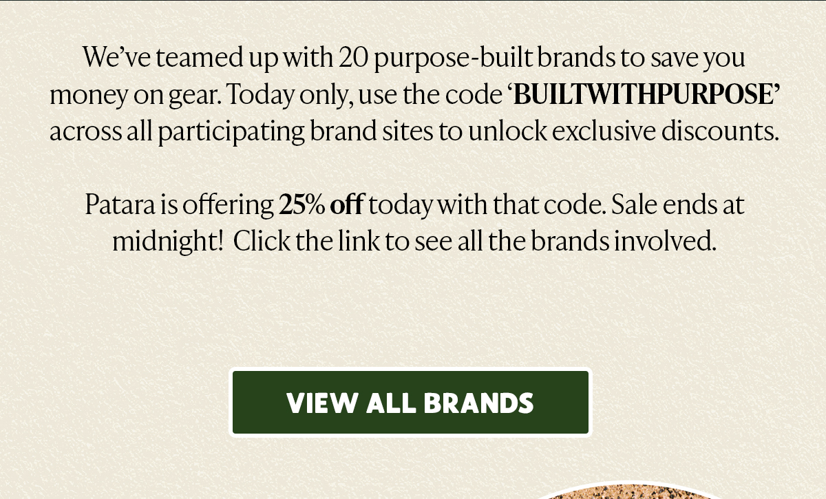  Weve teamed up with 20 purpose-built brands to save you money on gear. Today only, use the code BUILTWITHPURPOSE across all participating brand sites to unlock exclusive discounts. Patara is offering 25% off today with that code. Sale ends at midnight! Click the link to see all the brands involved. VIEW ALL BRANDS e AR 